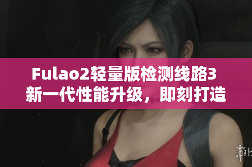 Fulao2轻量版检测线路3 新一代性能升级，即刻打造更流畅体验