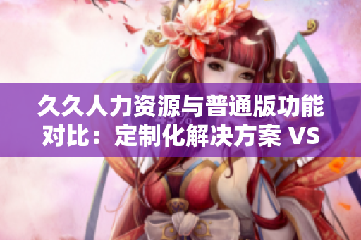 久久人力资源与普通版功能对比：定制化解决方案 VS 通用性服务，你更适合哪一个？