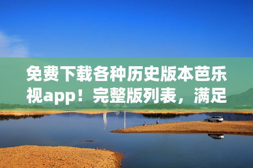 免费下载各种历史版本芭乐视app！完整版列表，满足您的需求