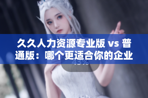 久久人力资源专业版 vs 普通版：哪个更适合你的企业人力资源管理需求？