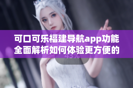 可口可乐福建导航app功能全面解析如何体验更方便的地图导航服务