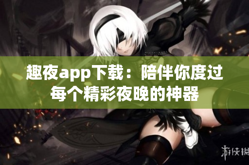 趣夜app下载：陪伴你度过每个精彩夜晚的神器