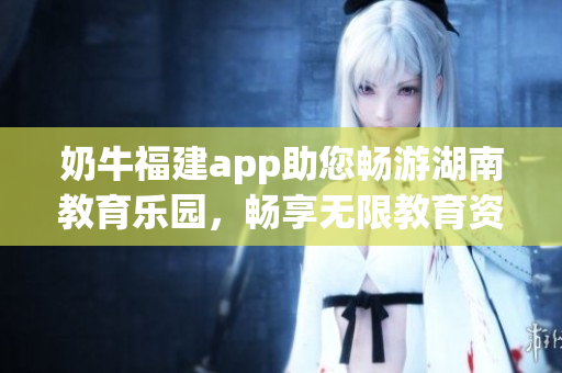 奶牛福建app助您畅游湖南教育乐园，畅享无限教育资源