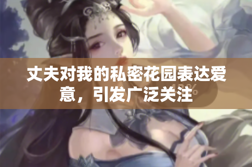 丈夫对我的私密花园表达爱意，引发广泛关注