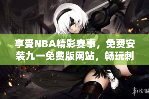 享受NBA精彩赛事，免费安装九一免费版网站，畅玩刺激篮球比赛