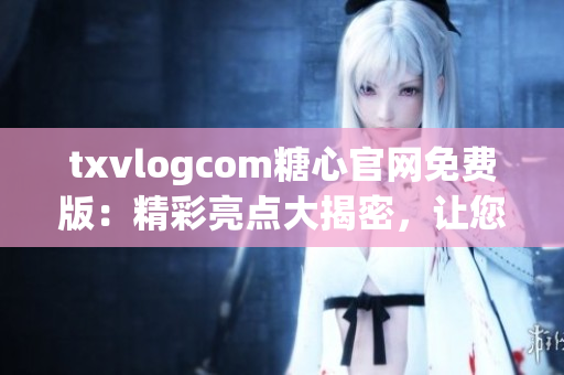 txvlogcom糖心官网免费版：精彩亮点大揭密，让您尽情体验独特魅力