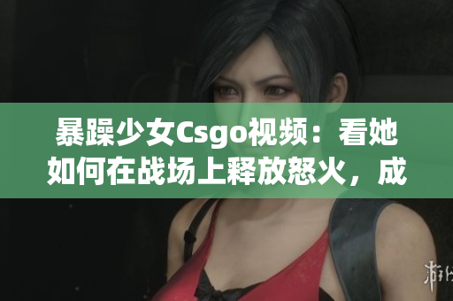 暴躁少女Csgo视频：看她如何在战场上释放怒火，成为焦点的核心玩家