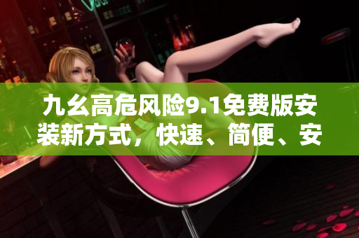 九幺高危风险9.1免费版安装新方式，快速、简便、安全，有效减少安全隐患