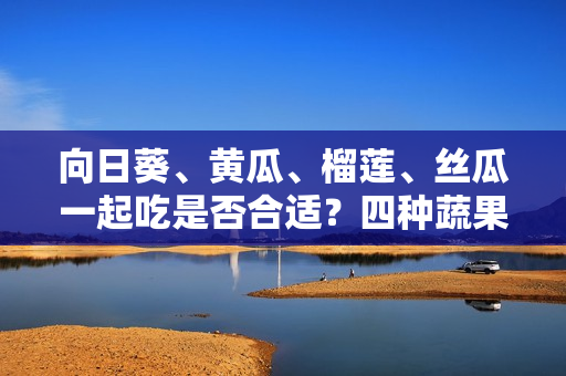 向日葵、黄瓜、榴莲、丝瓜一起吃是否合适？四种蔬果齐食是否利于健康？