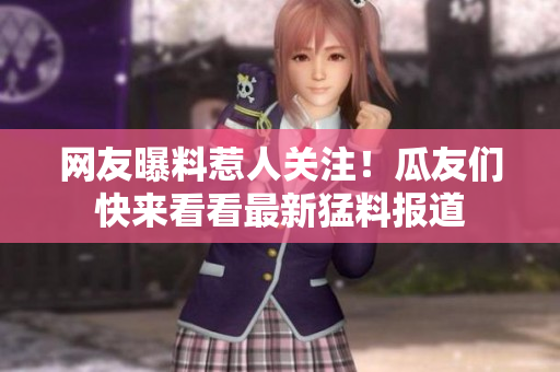 网友曝料惹人关注！瓜友们快来看看最新猛料报道