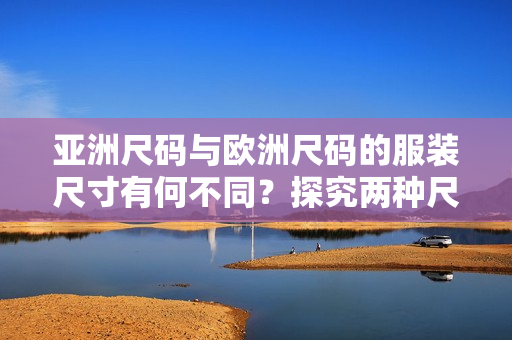 亚洲尺码与欧洲尺码的服装尺寸有何不同？探究两种尺码标准的差异