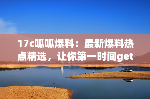 17c呱呱爆料：最新爆料热点精选，让你第一时间get最新资讯