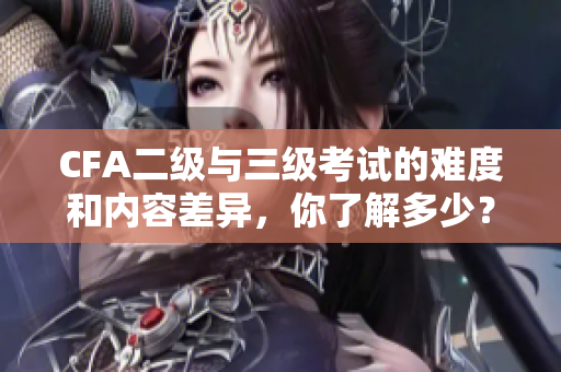 CFA二级与三级考试的难度和内容差异，你了解多少？