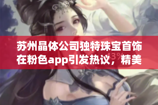 苏州晶体公司独特珠宝首饰在粉色app引发热议，精美设计惊艳市场