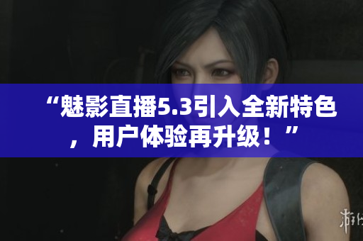 “魅影直播5.3引入全新特色，用户体验再升级！”