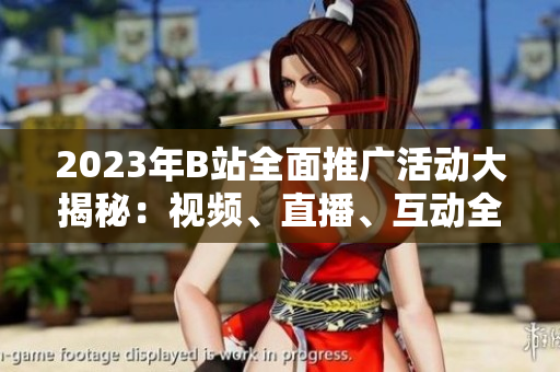 2023年B站全面推广活动大揭秘：视频、直播、互动全方位体验揭晓