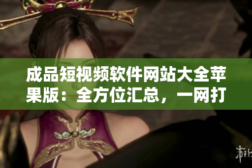 成品短视频软件网站大全苹果版：全方位汇总，一网打尽