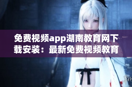免费视频app湖南教育网下载安装：最新免费视频教育资源APP推荐