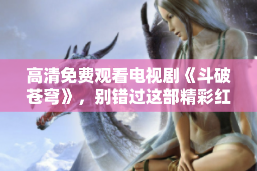 高清免费观看电视剧《斗破苍穹》，别错过这部精彩红桃影视剧