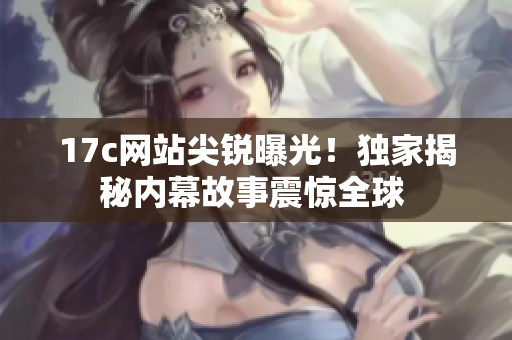 17c网站尖锐曝光！独家揭秘内幕故事震惊全球 