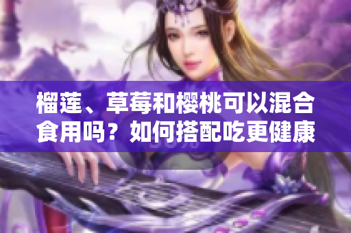 榴莲、草莓和樱桃可以混合食用吗？如何搭配吃更健康？