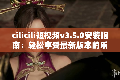 cilicili短视频v3.5.0安装指南：轻松享受最新版本的乐趣