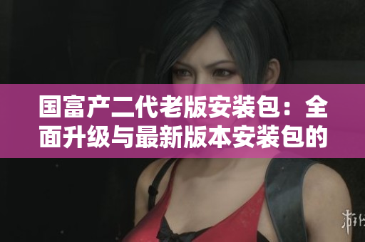 国富产二代老版安装包：全面升级与最新版本安装包的比较与分析