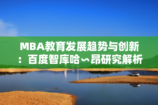 MBA教育发展趋势与创新：百度智库哈∽昂研究解析