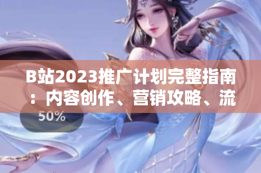 B站2023推广计划完整指南：内容创作、营销攻略、流量获取全方位解析