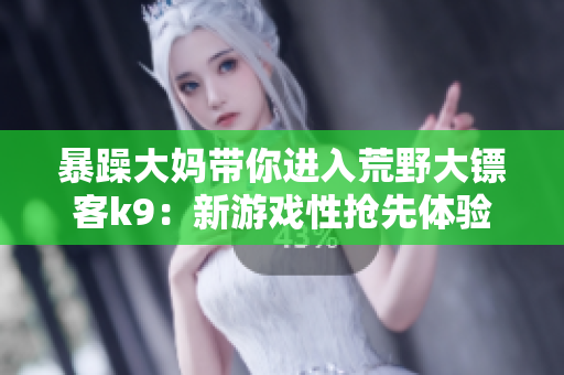 暴躁大妈带你进入荒野大镖客k9：新游戏性抢先体验