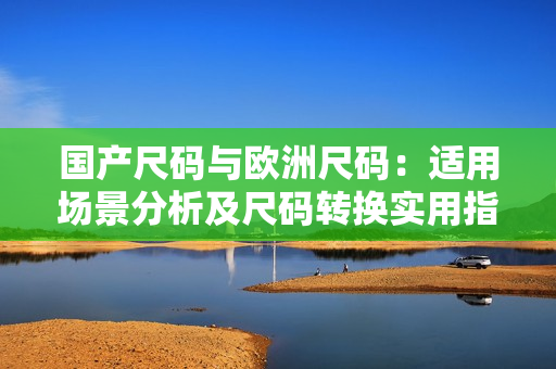 国产尺码与欧洲尺码：适用场景分析及尺码转换实用指南