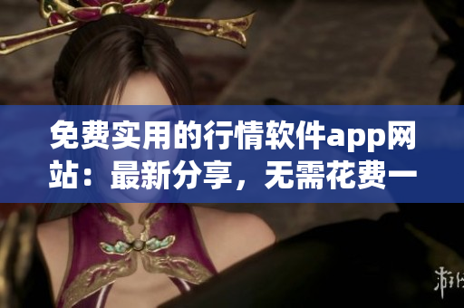 免费实用的行情软件app网站：最新分享，无需花费一分钱，获取最新行情资讯