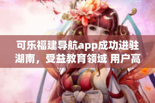 可乐福建导航app成功进驻湖南，受益教育领域 用户高度期待