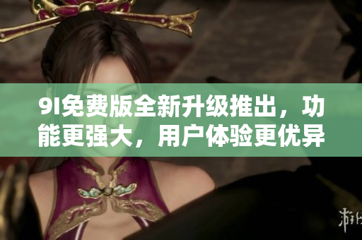 9I免费版全新升级推出，功能更强大，用户体验更优异