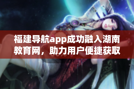 福建导航app成功融入湖南教育网，助力用户便捷获取地方教育信息