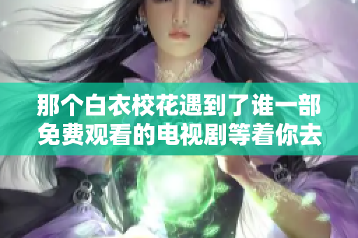 那个白衣校花遇到了谁一部免费观看的电视剧等着你去发现她与大长腿之间的故事