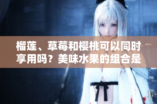 榴莲、草莓和樱桃可以同时享用吗？美味水果的组合是否有饮食禁忌？