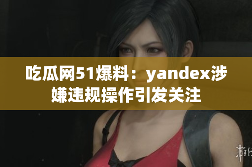 吃瓜网51爆料：yandex涉嫌违规操作引发关注