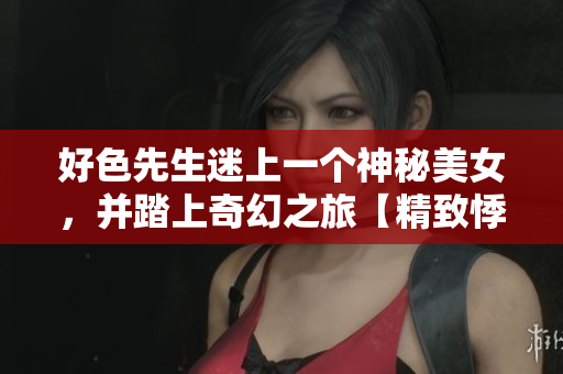 好色先生迷上一个神秘美女，并踏上奇幻之旅【精致悸动】