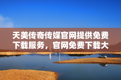 天美传奇传媒官网提供免费下载服务，官网免费下载大作推荐