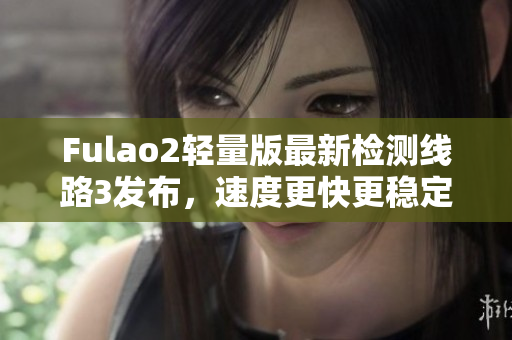 Fulao2轻量版最新检测线路3发布，速度更快更稳定