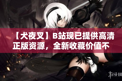 【犬夜叉】B站现已提供高清正版资源，全新收藏价值不容错过