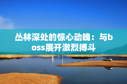 丛林深处的惊心动魄：与boss展开激烈搏斗
