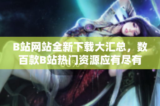 B站网站全新下载大汇总，数百款B站热门资源应有尽有
