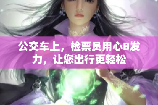 公交车上，检票员用心B发力，让您出行更轻松