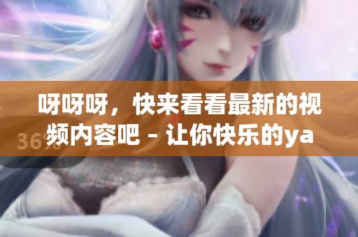 呀呀呀，快来看看最新的视频内容吧 – 让你快乐的yayaya视频