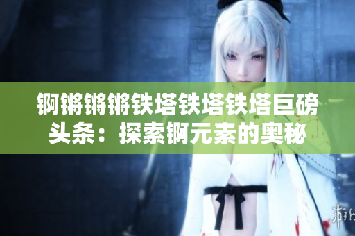 锕锵锵锵铁塔铁塔铁塔巨磅头条：探索锕元素的奥秘
