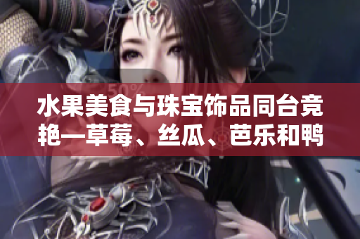 水果美食与珠宝饰品同台竞艳—草莓、丝瓜、芭乐和鸭脖翡翠手镯