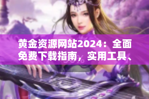 黄金资源网站2024：全面免费下载指南，实用工具、优质内容一网打尽