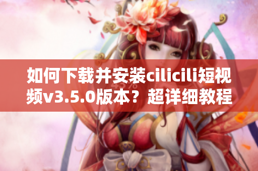 如何下载并安装cilicili短视频v3.5.0版本？超详细教程！